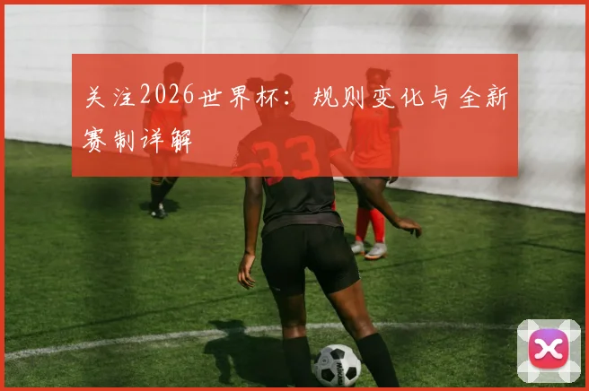 关注2026世界杯：规则变化与全新赛制详解